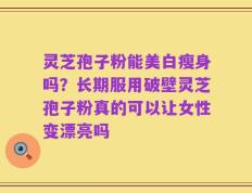 灵芝孢子粉能美白瘦身吗？长期服用破壁灵芝孢子粉真的可以让女性变漂亮吗