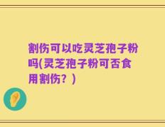 割伤可以吃灵芝孢子粉吗(灵芝孢子粉可否食用割伤？)