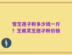 雪芝孢子粉多少钱一斤？芝甫灵芝孢孑粉价格