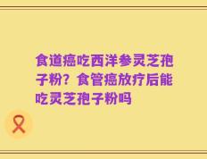 食道癌吃西洋参灵芝孢子粉？食管癌放疗后能吃灵芝孢子粉吗