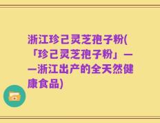 浙江珍己灵芝孢子粉(「珍己灵芝孢子粉」——浙江出产的全天然健康食品)