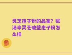 灵芝孢子粉的品鉴？赋汤亭灵芝破壁孢子粉怎么样
