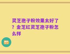 灵芝孢子粉效果太好了？金芝红灵芝孢子粉怎么样