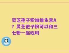 灵芝孢子粉加维生素A？灵芝孢子粉可以和三七粉一起吃吗