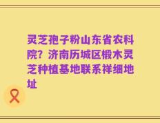 灵芝孢子粉山东省农科院？济南历城区椴木灵芝种植基地联系祥细地址