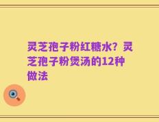 灵芝孢子粉红糖水？灵芝孢子粉煲汤的12种做法