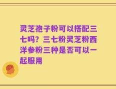 灵芝孢子粉可以搭配三七吗？三七粉灵芝粉西洋参粉三种是否可以一起服用