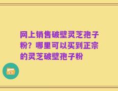 网上销售破壁灵芝孢子粉？哪里可以买到正宗的灵芝破壁孢子粉