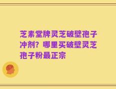 芝素堂牌灵芝破壁孢子冲剂？哪里买破壁灵芝孢子粉最正宗