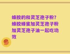 蜂胶的和灵芝孢子粉？蜂胶蜂蜜加灵芝孢子粉加灵芝孢子油一起吃功效