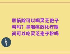 胆摘除可以喝灵芝孢子粉吗？鼻咽癌放化疗期间可以吃灵芝孢子粉吗