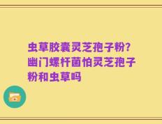 虫草胶囊灵芝孢子粉？幽门螺杆菌怕灵芝孢子粉和虫草吗