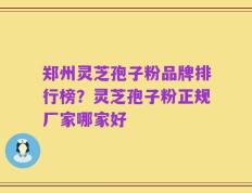 郑州灵芝孢子粉品牌排行榜？灵芝孢子粉正规厂家哪家好