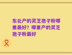 东北产的灵芝孢子粉哪里最好？哪里产的灵芝孢子粉最好