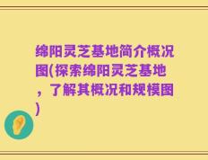 绵阳灵芝基地简介概况图(探索绵阳灵芝基地，了解其概况和规模图)