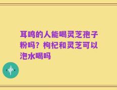 耳鸣的人能喝灵芝孢子粉吗？枸杞和灵芝可以泡水喝吗