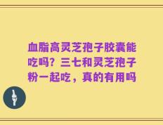 血脂高灵芝孢子胶囊能吃吗？三七和灵芝孢子粉一起吃，真的有用吗