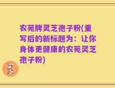 农苑牌灵芝孢子粉(重写后的新标题为：让你身体更健康的农苑灵芝孢子粉)