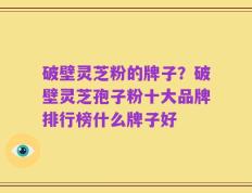 破壁灵芝粉的牌子？破壁灵芝孢子粉十大品牌排行榜什么牌子好