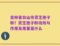 吉林省白山市灵芝孢子粉？灵芝孢子粉功效与作用及用量是什么