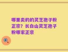 哪里卖的的灵芝孢子粉正宗？长白山灵芝孢子粉哪家正宗