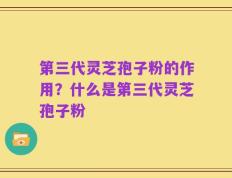 第三代灵芝孢子粉的作用？什么是第三代灵芝孢子粉