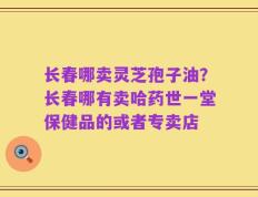 长春哪卖灵芝孢子油？长春哪有卖哈药世一堂保健品的或者专卖店