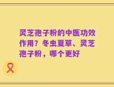 灵芝孢子粉的中医功效作用？冬虫夏草、灵芝孢子粉，哪个更好