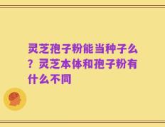 灵芝孢子粉能当种子么？灵芝本体和孢子粉有什么不同