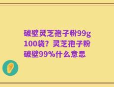 破壁灵芝孢子粉99g100袋？灵芝孢子粉破壁99%什么意思