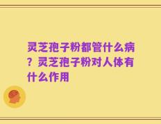 灵芝孢子粉都管什么病？灵芝孢子粉对人体有什么作用