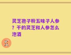 灵芝孢子粉五味子人参？干的灵芝和人参怎么泡酒