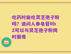 吃药时能吃灵芝孢子粉吗？请问人参皂苷Rh2可以与灵芝孢子粉同时服用