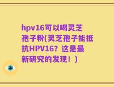 hpv16可以喝灵芝孢子粉(灵芝孢子能抵抗HPV16？这是最新研究的发现！)
