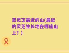 离灵芝最近的山(最近的灵芝生长地在哪座山上？)