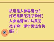 抗癌是人参皂苷rg3好还是灵芝孢子粉好(人参皂苷RG3与灵芝孢子粉：哪个更适合抗癌？)