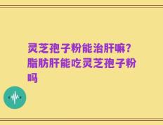 灵芝孢子粉能治肝嘛？脂肪肝能吃灵芝孢子粉吗