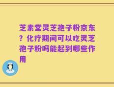 芝素堂灵芝孢子粉京东？化疗期间可以吃灵芝孢子粉吗能起到哪些作用