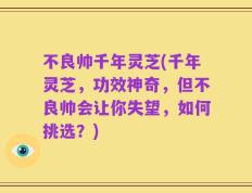 不良帅千年灵芝(千年灵芝，功效神奇，但不良帅会让你失望，如何挑选？)
