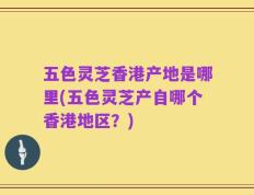 五色灵芝香港产地是哪里(五色灵芝产自哪个香港地区？)