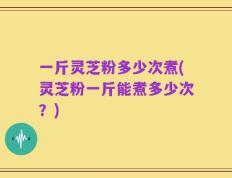 一斤灵芝粉多少次煮(灵芝粉一斤能煮多少次？)