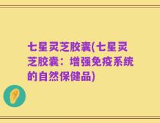 七星灵芝胶囊(七星灵芝胶囊：增强免疫系统的自然保健品)