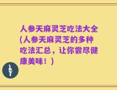 人参天麻灵芝吃法大全(人参天麻灵芝的多种吃法汇总，让你尝尽健康美味！)