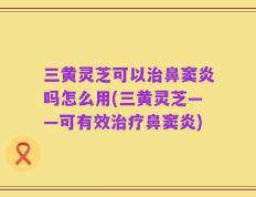 三黄灵芝可以治鼻窦炎吗怎么用(三黄灵芝——可有效治疗鼻窦炎)