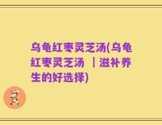 乌龟红枣灵芝汤(乌龟红枣灵芝汤 ｜滋补养生的好选择)