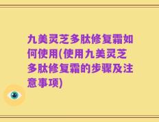 九美灵芝多肽修复霜如何使用(使用九美灵芝多肽修复霜的步骤及注意事项)