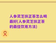 人参灵芝扶正茶怎么喝最好(人参灵芝扶正茶的最佳饮用方法)