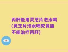 丙肝能用灵芝片泡水喝(灵芝片泡水喝究竟能不能治疗丙肝)