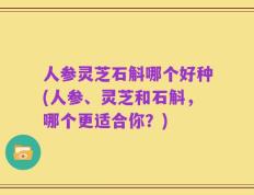 人参灵芝石斛哪个好种(人参、灵芝和石斛，哪个更适合你？)