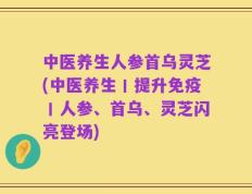 中医养生人参首乌灵芝(中医养生丨提升免疫丨人参、首乌、灵芝闪亮登场)